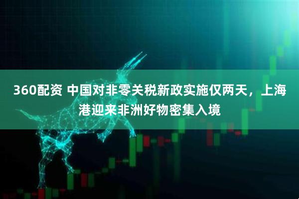 360配资 中国对非零关税新政实施仅两天，上海港迎来非洲好物密集入境