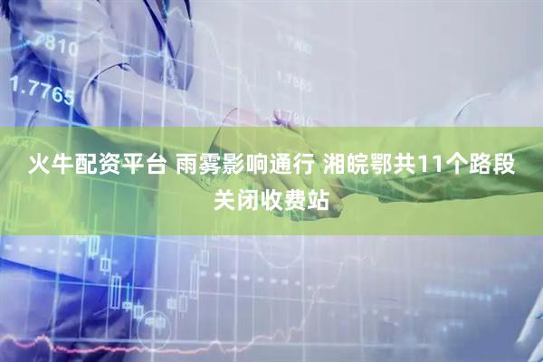 火牛配资平台 雨雾影响通行 湘皖鄂共11个路段关闭收费站