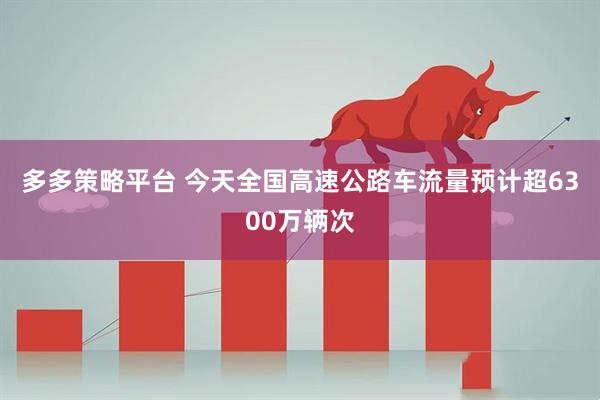 多多策略平台 今天全国高速公路车流量预计超6300万辆次