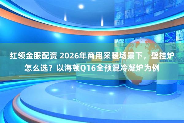 红领金服配资 2026年商用采暖场景下，壁挂炉怎么选？以海顿Q16全预混冷凝炉为例