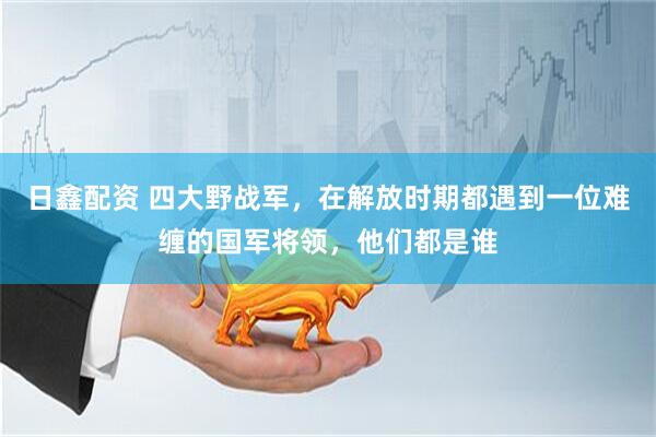 日鑫配资 四大野战军，在解放时期都遇到一位难缠的国军将领，他们都是谁