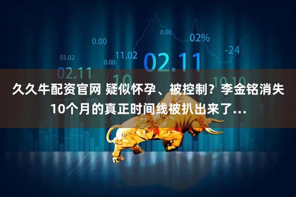 久久牛配资官网 疑似怀孕、被控制？李金铭消失10个月的真正时间线被扒出来了…