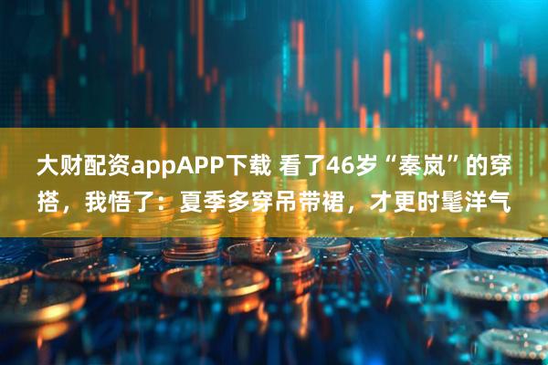 大财配资appAPP下载 看了46岁“秦岚”的穿搭，我悟了：夏季多穿吊带裙，才更时髦洋气