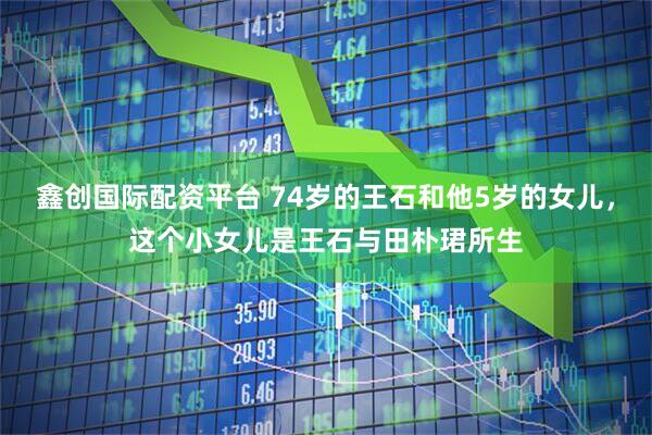 鑫创国际配资平台 74岁的王石和他5岁的女儿，这个小女儿是王石与田朴珺所生
