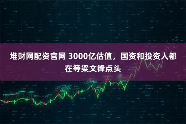 堆财网配资官网 3000亿估值,国资和投资人都在等梁文锋点头