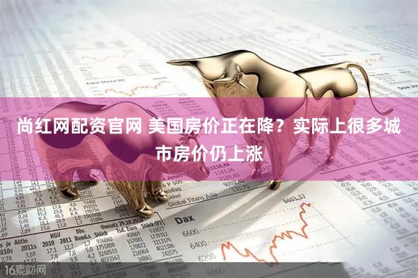 尚红网配资官网 美国房价正在降？实际上很多城市房价仍上涨