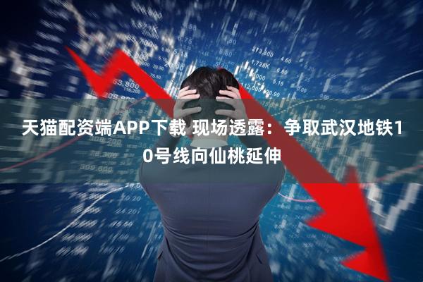 天猫配资端APP下载 现场透露：争取武汉地铁10号线向仙桃延伸