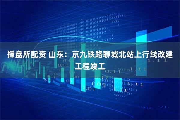 操盘所配资 山东：京九铁路聊城北站上行线改建工程竣工