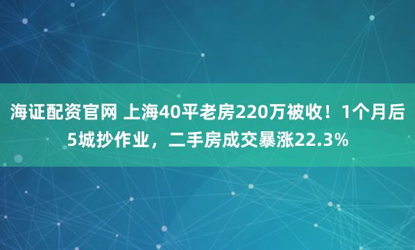 海证配资官网 上海40平老房220万被收！1个月后5城抄作业，二手房成交暴涨22.3%