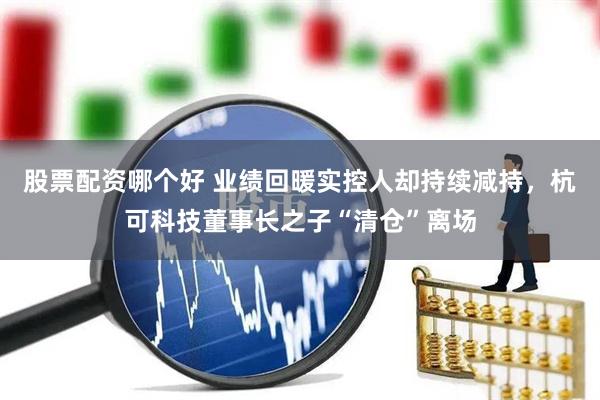 股票配资哪个好 业绩回暖实控人却持续减持，杭可科技董事长之子“清仓”离场