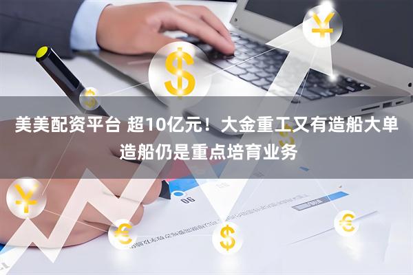 美美配资平台 超10亿元！大金重工又有造船大单 造船仍是重点培育业务