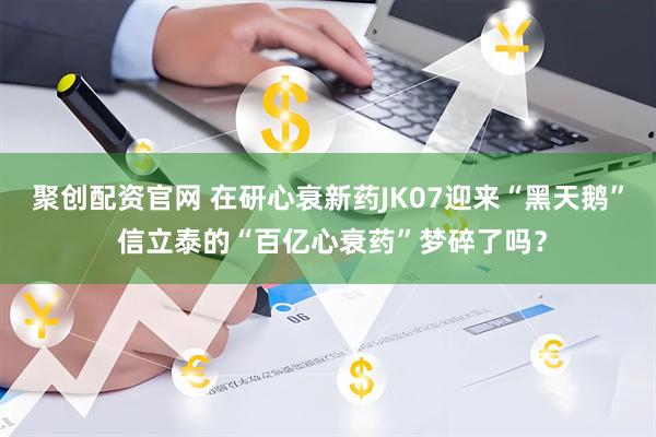 聚创配资官网 在研心衰新药JK07迎来“黑天鹅” 信立泰的“百亿心衰药”梦碎了吗？