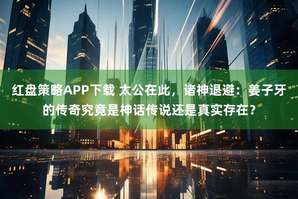 红盘策略APP下载 太公在此，诸神退避：姜子牙的传奇究竟是神话传说还是真实存在？