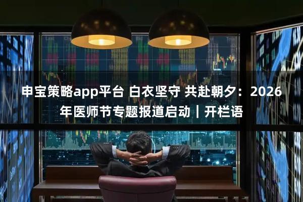 申宝策略app平台 白衣坚守 共赴朝夕：2026年医师节专题报道启动｜开栏语