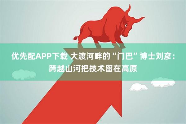 优先配APP下载 大渡河畔的“门巴”博士刘彦：跨越山河把技术留在高原