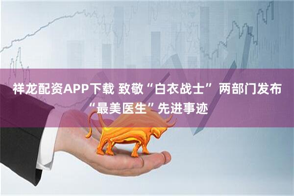 祥龙配资APP下载 致敬“白衣战士” 两部门发布“最美医生”先进事迹