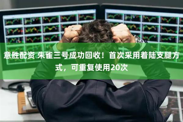 意胜配资 朱雀三号成功回收！首次采用着陆支腿方式，可重复使用20次