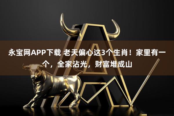 永宝网APP下载 老天偏心这3个生肖！家里有一个，全家沾光，财富堆成山